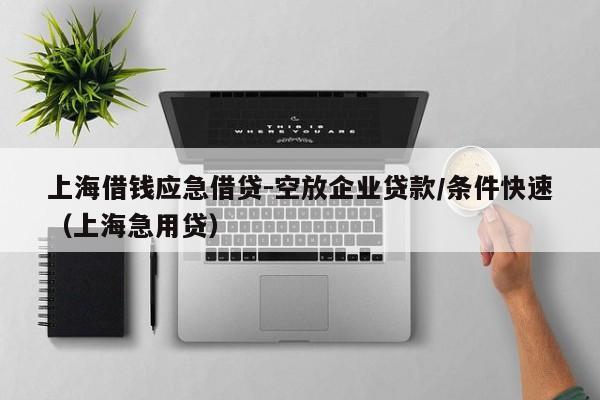 上海借钱应急借贷-空放企业贷款/条件快速（上海急用贷）